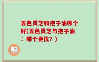 五色灵芝和孢子油哪个好(五色灵芝与孢子油：哪个更优？)