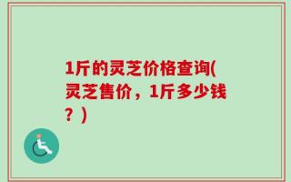 1斤的灵芝价格查询(灵芝售价，1斤多少钱？)