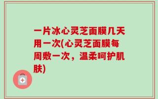 一片冰心灵芝面膜几天用一次(心灵芝面膜每周敷一次，温柔呵护肌肤)