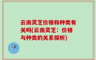 云南灵芝价格和种类有关吗(云南灵芝：价格与种类的关系探析)