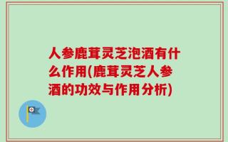 人参鹿茸灵芝泡酒有什么作用(鹿茸灵芝人参酒的功效与作用分析)