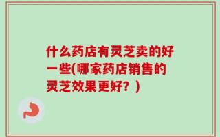 什么药店有灵芝卖的好一些(哪家药店销售的灵芝效果更好？)