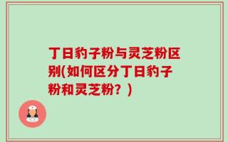 丁日豹子粉与灵芝粉区别(如何区分丁日豹子粉和灵芝粉？)