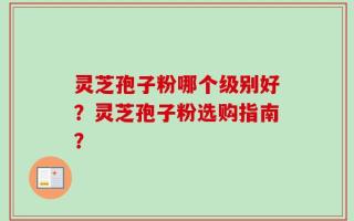 灵芝孢子粉哪个级别好？灵芝孢子粉选购指南？