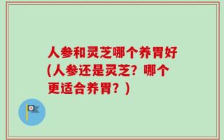 人参和灵芝哪个养胃好(人参还是灵芝？哪个更适合养胃？)