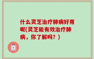 什么灵芝治疗肺病好用呢(灵芝能有效治疗肺病，你了解吗？)