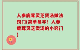 人参鹿茸灵芝煲汤做法窍门(简单易学！人参鹿茸灵芝煲汤的小窍门)