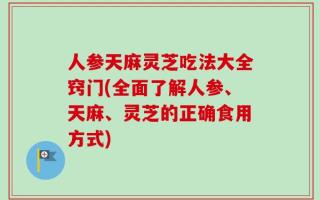 人参天麻灵芝吃法大全窍门(全面了解人参、天麻、灵芝的正确食用方式)