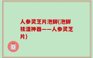 人参灵芝片泡脚(泡脚祛湿神器——人参灵芝片)