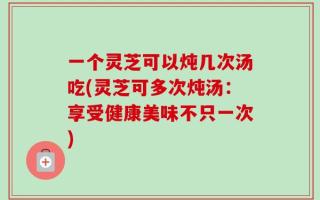 一个灵芝可以炖几次汤吃(灵芝可多次炖汤：享受健康美味不只一次)