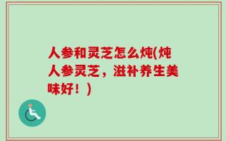 人参和灵芝怎么炖(炖人参灵芝，滋补养生美味好！)
