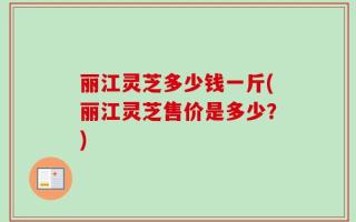 丽江灵芝多少钱一斤(丽江灵芝售价是多少？)