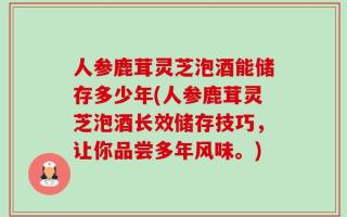 人参鹿茸灵芝泡酒能储存多少年(人参鹿茸灵芝泡酒长效储存技巧，让你品尝多年风味。)