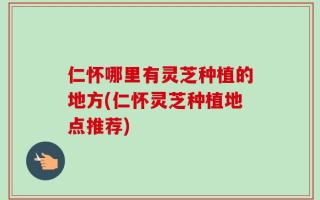 仁怀哪里有灵芝种植的地方(仁怀灵芝种植地点推荐)