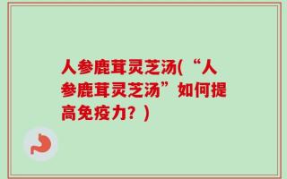 人参鹿茸灵芝汤(“人参鹿茸灵芝汤”如何提高免疫力？)