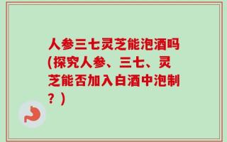 人参三七灵芝能泡酒吗(探究人参、三七、灵芝能否加入白酒中泡制？)