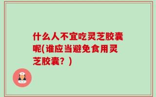 什么人不宜吃灵芝胶囊呢(谁应当避免食用灵芝胶囊？)