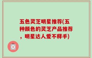 五色灵芝明星推荐(五种颜色的灵芝产品推荐，明星达人爱不释手)