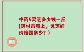 中药5灵芝多少钱一斤(药材市场上，灵芝的价格是多少？)