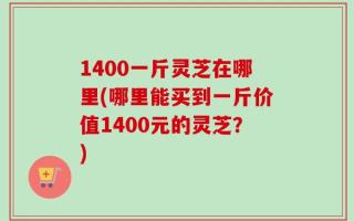 1400一斤灵芝在哪里(哪里能买到一斤价值1400元的灵芝？)