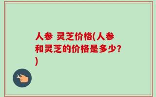 人参 灵芝价格(人参和灵芝的价格是多少？)