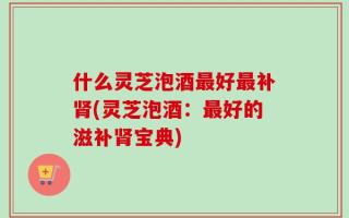 什么灵芝泡酒最好最补肾(灵芝泡酒：最好的滋补肾宝典)