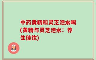 中药黄精和灵芝泡水喝(黄精与灵芝泡水：养生佳饮)