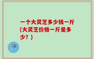 一个大灵芝多少钱一斤(大灵芝价格一斤是多少？)