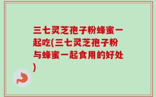 三七灵芝孢子粉蜂蜜一起吃(三七灵芝孢子粉与蜂蜜一起食用的好处)
