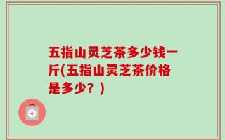 五指山灵芝茶多少钱一斤(五指山灵芝茶价格是多少？)