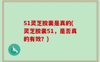 51灵芝胶囊是真的(灵芝胶囊51，是否真的有效？)