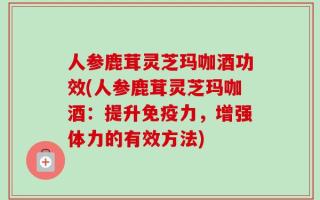 人参鹿茸灵芝玛咖酒功效(人参鹿茸灵芝玛咖酒：提升免疫力，增强体力的有效方法)