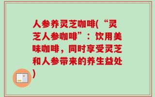 人参养灵芝咖啡(“灵芝人参咖啡”：饮用美味咖啡，同时享受灵芝和人参带来的养生益处)