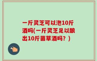 一斤灵芝可以泡10斤酒吗(一斤灵芝足以酿出10斤菌草酒吗？)