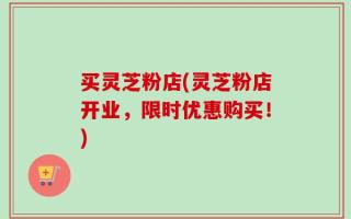 买灵芝粉店(灵芝粉店开业，限时优惠购买！)