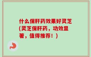什么保肝药效果好灵芝(灵芝保肝药，功效显著，值得推荐！)