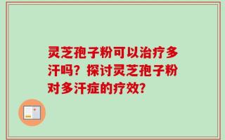 灵芝孢子粉可以治疗多汗吗？探讨灵芝孢子粉对多汗症的疗效？
