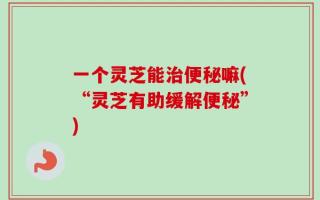 一个灵芝能治便秘嘛(“灵芝有助缓解便秘”)