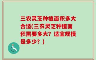 三农灵芝种植面积多大合适(三农灵芝种植面积需要多大？适宜规模是多少？)