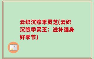 云织沉煦季灵芝(云织沉煦季灵芝：滋补强身好季节)