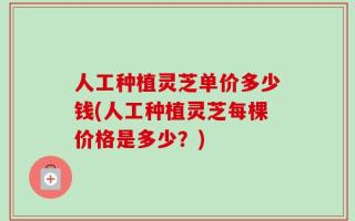 人工种植灵芝单价多少钱(人工种植灵芝每棵价格是多少？)