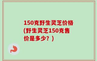 150克野生灵芝价格(野生灵芝150克售价是多少？)