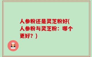 人参粉还是灵芝粉好(人参粉与灵芝粉：哪个更好？)