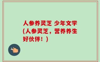 人参养灵芝 少年文学(人参灵芝，营养养生好伙伴！)