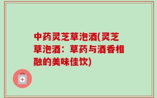 中药灵芝草泡酒(灵芝草泡酒：草药与酒香相融的美味佳饮)