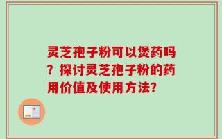 灵芝孢子粉可以煲药吗？探讨灵芝孢子粉的药用价值及使用方法？