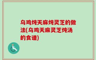乌鸡炖天麻炖灵芝的做法(乌鸡天麻灵芝炖汤的食谱)