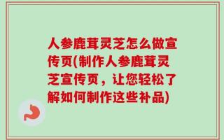 人参鹿茸灵芝怎么做宣传页(制作人参鹿茸灵芝宣传页，让您轻松了解如何制作这些补品)