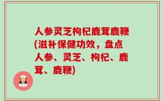 人参灵芝枸杞鹿茸鹿鞭(滋补保健功效，盘点人参、灵芝、枸杞、鹿茸、鹿鞭)