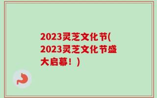 2023灵芝文化节(2023灵芝文化节盛大启幕！)